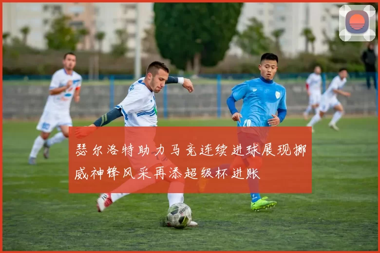 瑟尔洛特助力马竞连续进球展现挪威神锋风采再添超级杯进账