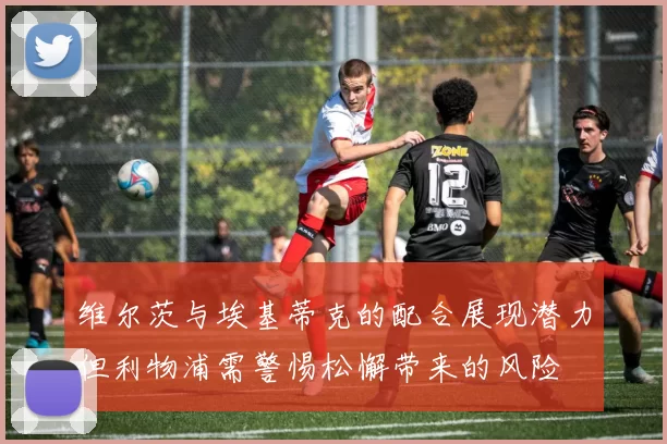 维尔茨与埃基蒂克的配合展现潜力但利物浦需警惕松懈带来的风险