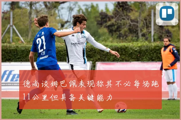 德尚谈姆巴佩表现称其不必每场跑11公里但具备关键能力
