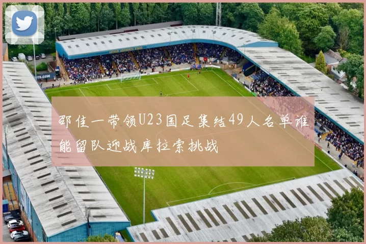 邵佳一带领U23国足集结49人名单谁能留队迎战库拉索挑战
