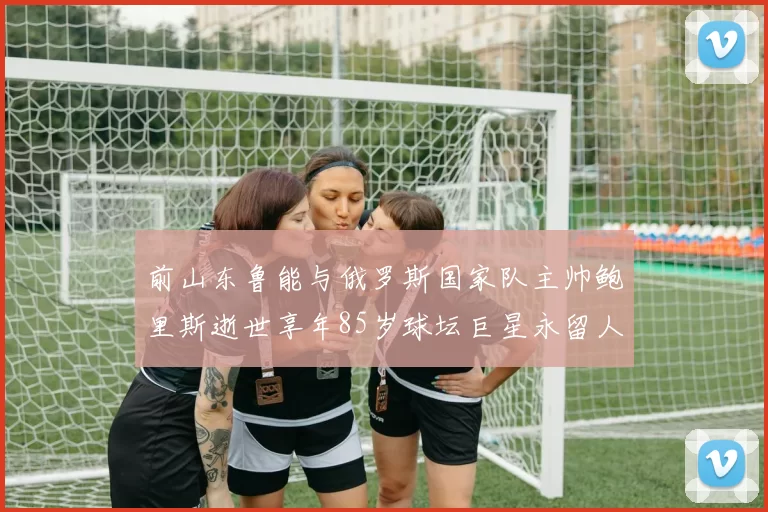 前山东鲁能与俄罗斯国家队主帅鲍里斯逝世享年85岁球坛巨星永留人间